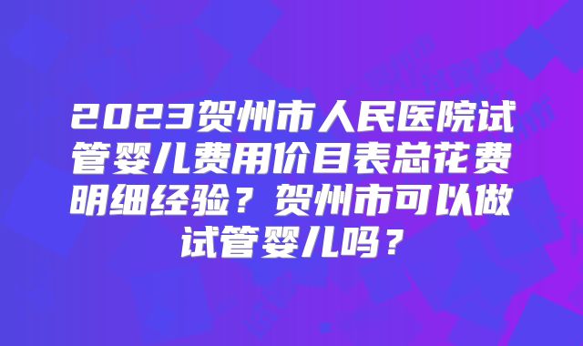 2023贺州市人民医院试管婴儿费用价目表总花费明细经验？贺州市可以做试管婴儿吗？