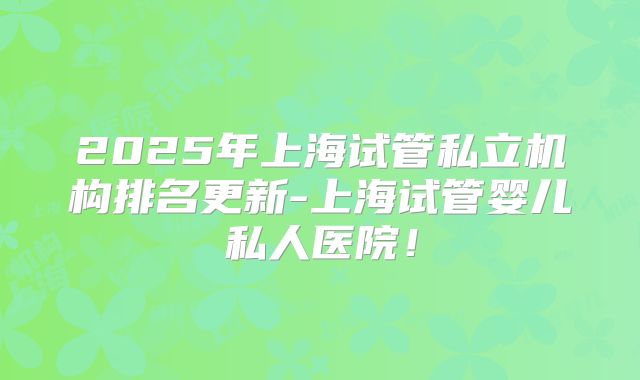 2025年上海试管私立机构排名更新-上海试管婴儿私人医院！