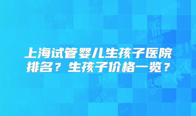 上海试管婴儿生孩子医院排名？生孩子价格一览？