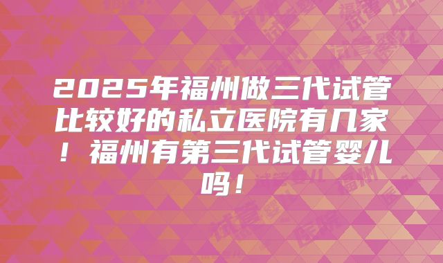 2025年福州做三代试管比较好的私立医院有几家!福州有第三代试管婴儿吗!