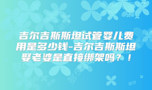 吉尔吉斯斯坦试管婴儿费用是多少钱-吉尔吉斯斯坦娶老婆是直接绑架吗？！