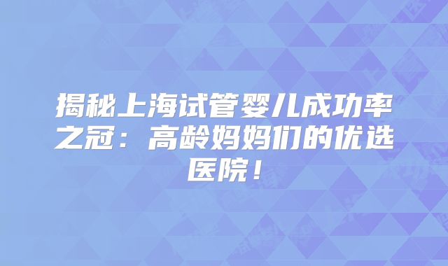 揭秘上海试管婴儿成功率之冠：高龄妈妈们的优选医院！