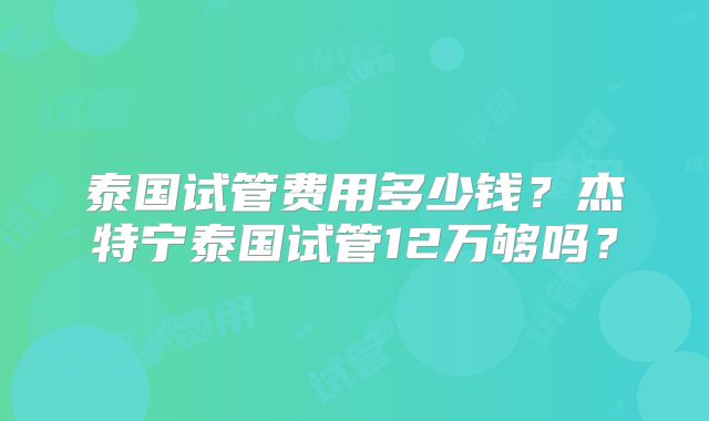 泰国试管费用多少钱？杰特宁泰国试管12万够吗？