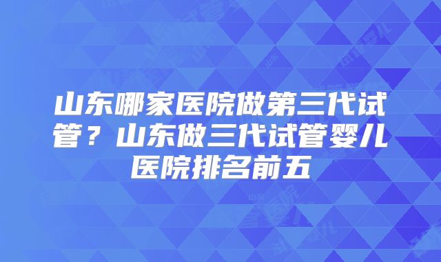 山东哪家医院做第三代试管？山东做三代试管婴儿医院排名前五