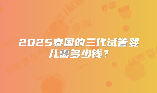 2025泰国的三代试管婴儿需多少钱？