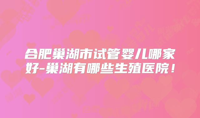 合肥巢湖市试管婴儿哪家好-巢湖有哪些生殖医院!