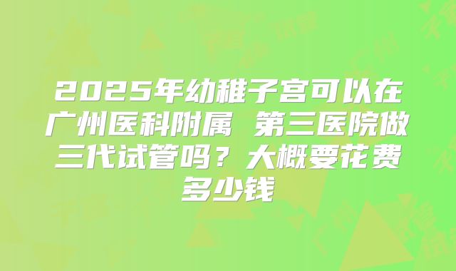 2025年幼稚子宫可以在广州医科附属 第三医院做三代试管吗？大概要花费多少钱