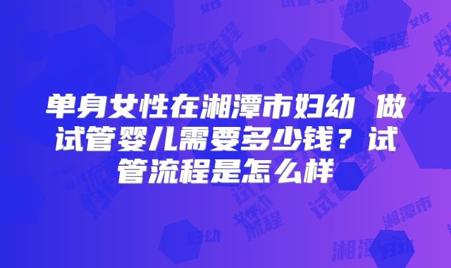 单身女性在湘潭市妇幼 做试管婴儿需要多少钱?试管流程是怎么样