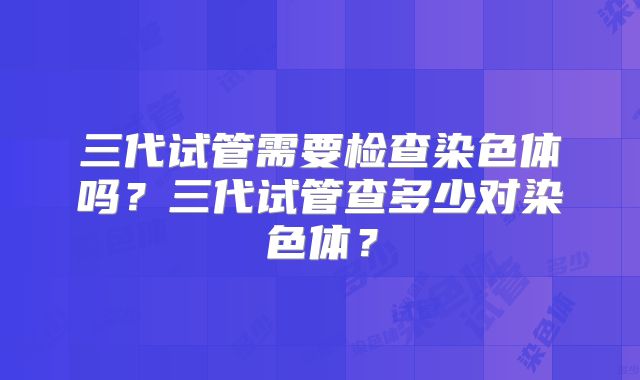 三代试管需要检查染色体吗？三代试管查多少对染色体？