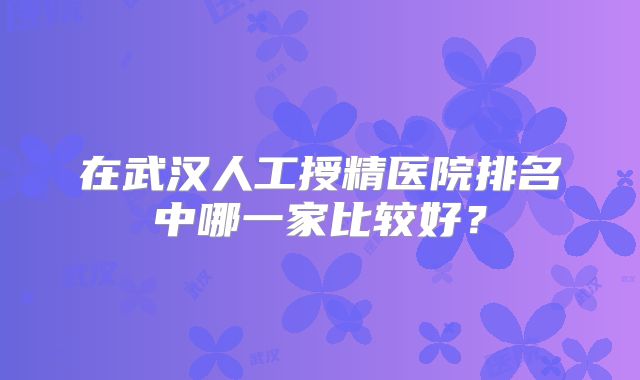 在武汉人工授精医院排名中哪一家比较好?