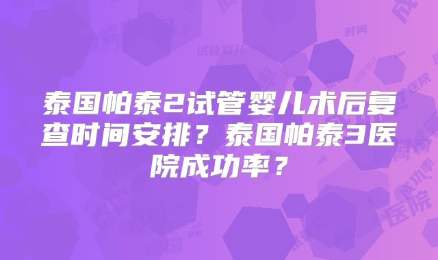 泰国帕泰2试管婴儿术后复查时间安排？泰国帕泰3医院成功率？