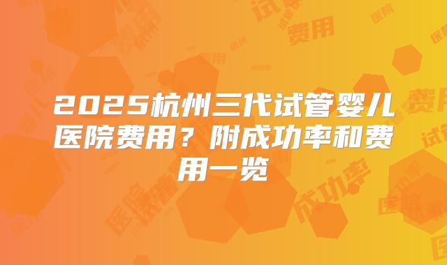 2025杭州三代试管婴儿医院费用？附成功率和费用一览
