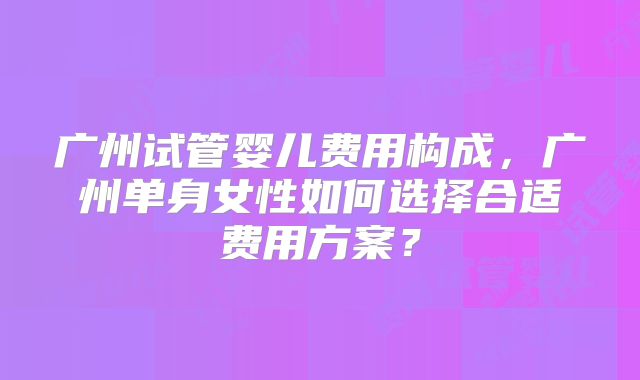广州试管婴儿费用构成,广州单身女性如何选择合适费用方案?