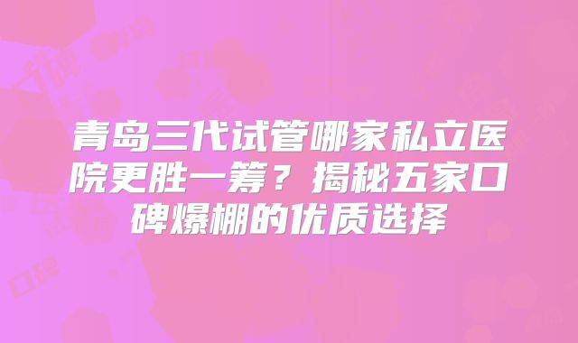 青岛三代试管哪家私立医院更胜一筹?揭秘五家口碑爆棚的优质选择