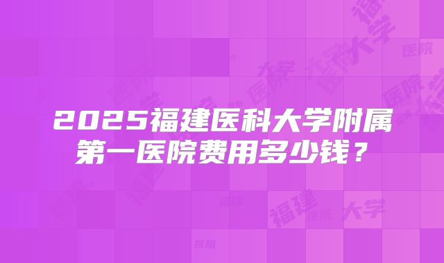 2025福建医科大学附属第一医院费用多少钱?