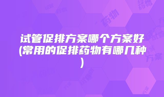 试管促排方案哪个方案好(常用的促排药物有哪几种)
