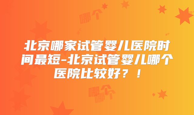 北京哪家试管婴儿医院时间最短-北京试管婴儿哪个医院比较好？！