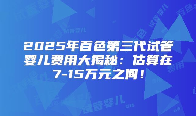 2025年百色第三代试管婴儿费用大揭秘:估算在7-15万元之间!