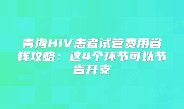 青海HIV患者试管费用省钱攻略:这4个环节可以节省开支
