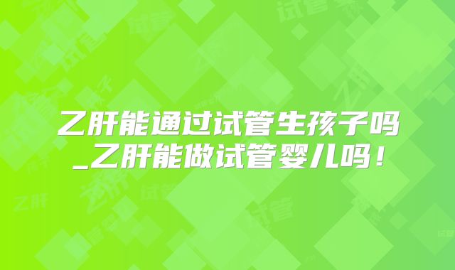 乙肝能通过试管生孩子吗_乙肝能做试管婴儿吗!