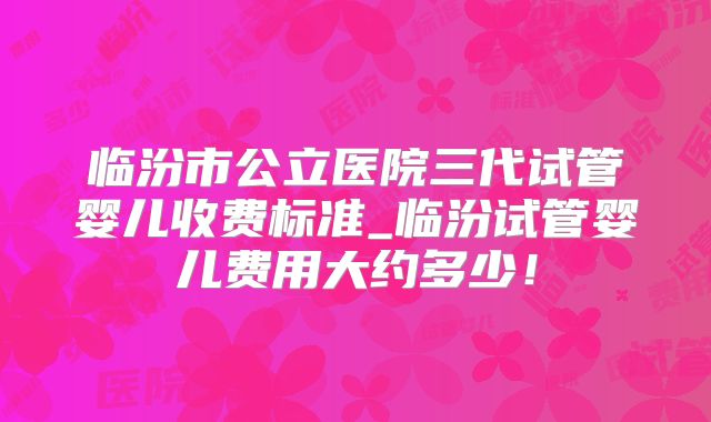 临汾市公立医院三代试管婴儿收费标准_临汾试管婴儿费用大约多少！