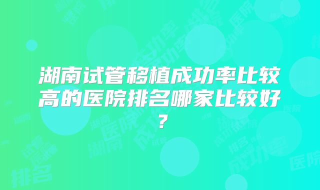 湖南试管移植成功率比较高的医院排名哪家比较好？