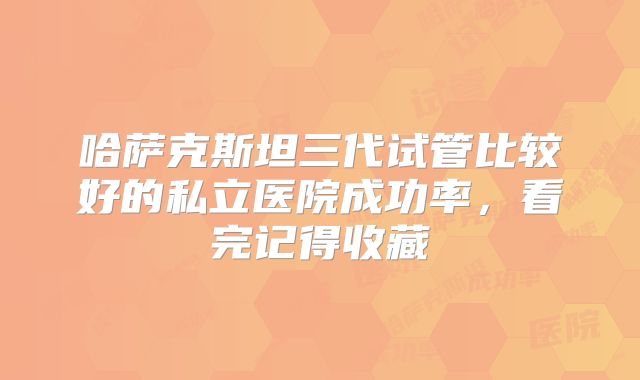 哈萨克斯坦三代试管比较好的私立医院成功率，看完记得收藏