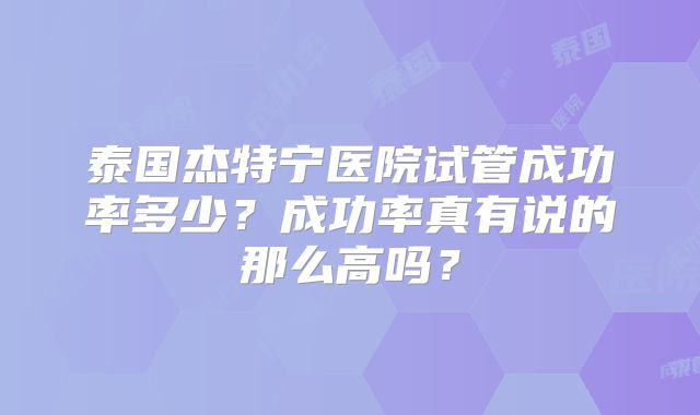 泰国杰特宁医院试管成功率多少？成功率真有说的那么高吗？