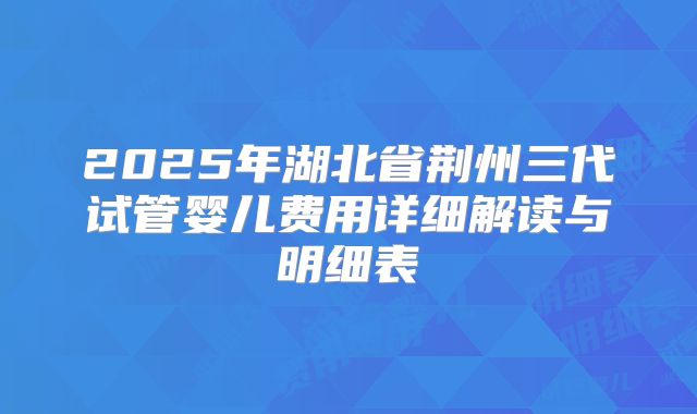 2025年湖北省荆州三代试管婴儿费用详细解读与明细表