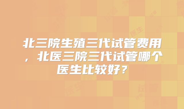 北三院生殖三代试管费用，北医三院三代试管哪个医生比较好？