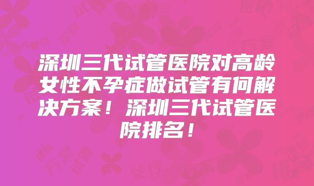 深圳三代试管医院对高龄女性不孕症做试管有何解决方案！深圳三代试管医院排名！