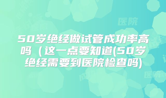 50岁绝经做试管成功率高吗（这一点要知道(50岁绝经需要到医院检查吗)