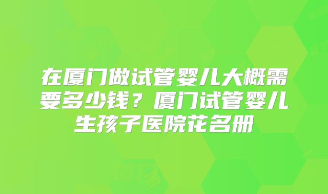在厦门做试管婴儿大概需要多少钱？厦门试管婴儿生孩子医院花名册