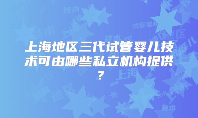 上海地区三代试管婴儿技术可由哪些私立机构提供？