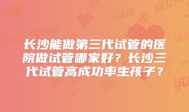长沙能做第三代试管的医院做试管哪家好?长沙三代试管高成功率生孩子?