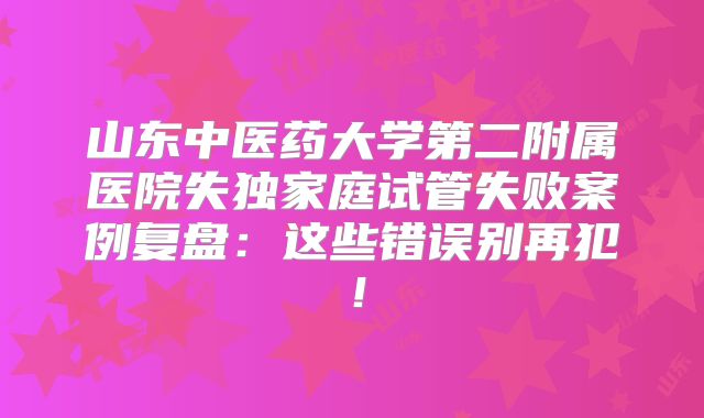 山东中医药大学第二附属医院失独家庭试管失败案例复盘:这些错误别再犯!
