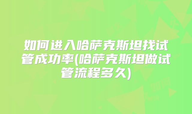 如何进入哈萨克斯坦找试管成功率(哈萨克斯坦做试管流程多久)