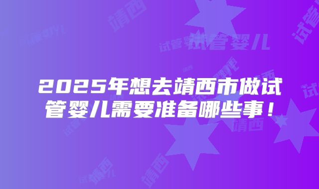 2025年想去靖西市做试管婴儿需要准备哪些事!