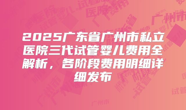 2025广东省广州市私立医院三代试管婴儿费用全解析，各阶段费用明细详细发布