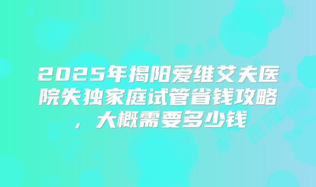 2025年揭阳爱维艾夫医院失独家庭试管省钱攻略，大概需要多少钱