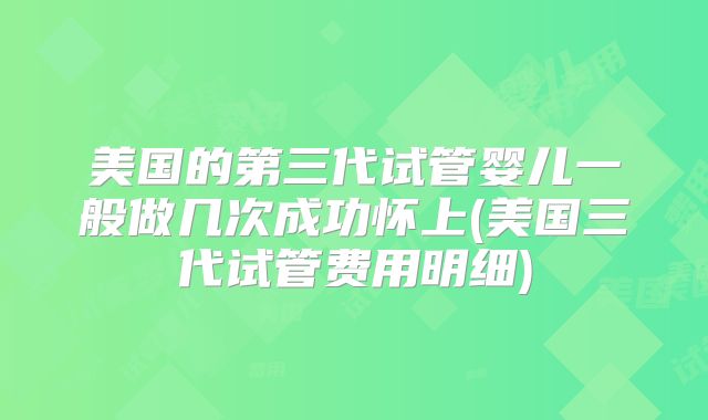 美国的第三代试管婴儿一般做几次成功怀上(美国三代试管费用明细)
