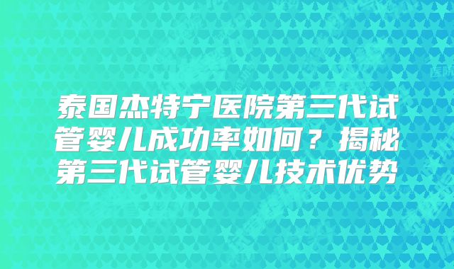 泰国杰特宁医院第三代试管婴儿成功率如何?揭秘第三代试管婴儿技术优势