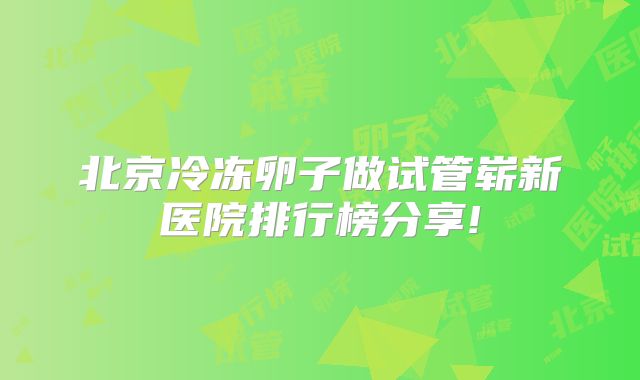 北京冷冻卵子做试管崭新医院排行榜分享!