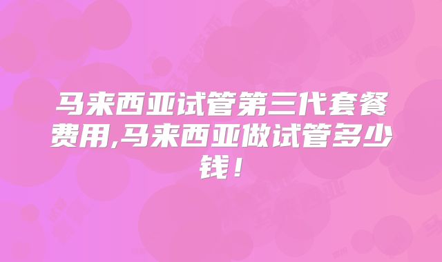 马来西亚试管第三代套餐费用,马来西亚做试管多少钱！