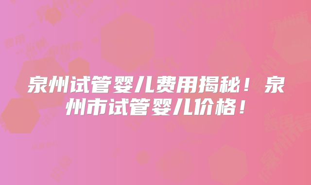 泉州试管婴儿费用揭秘!泉州市试管婴儿价格!
