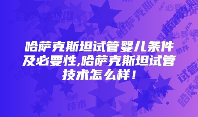 哈萨克斯坦试管婴儿条件及必要性,哈萨克斯坦试管技术怎么样！