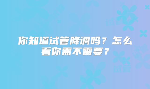 你知道试管降调吗?怎么看你需不需要?