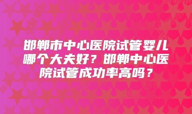 邯郸市中心医院试管婴儿哪个大夫好？邯郸中心医院试管成功率高吗？