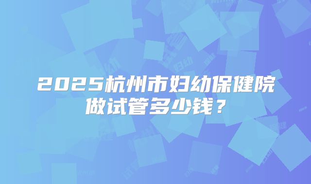 2025杭州市妇幼保健院做试管多少钱？