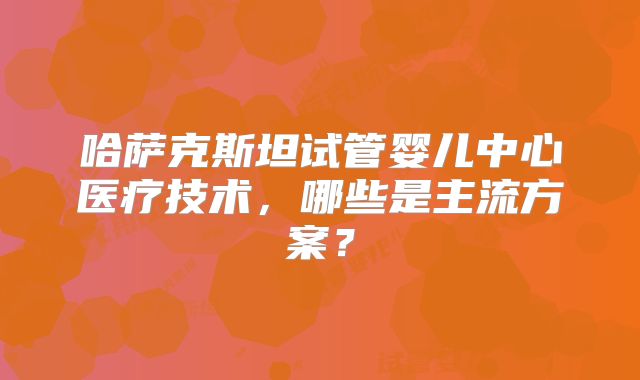 哈萨克斯坦试管婴儿中心医疗技术，哪些是主流方案？